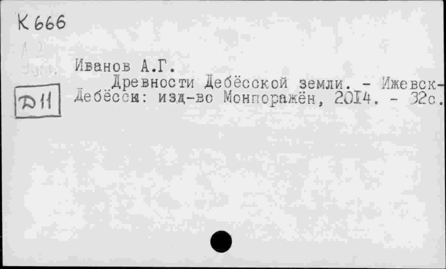 ﻿К £>6б

Иванов А.Г.
Древности Дебёсской земли. - Ижевские бёсси: иза,-во Монпоражён, 2014. - 32с.